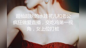  超仙超妖的水娃可儿和老公疯狂做爱直播，交吃鸡第一视角，女上位打桩