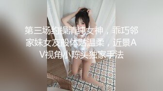 第三场约操清纯女神，乖巧邻家妹女友般体贴温柔，近景AV视角小陈头独家手法