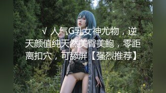 ❤️√ 人气G乳女神尤物，逆天颜值纯天然美臀美鲍，零距离扣穴，可舔屏【强烈推荐】