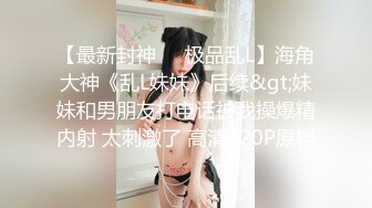 【最新封神❤️极品乱L】海角大神《乱L妹妹》后续&gt;妹妹和男朋友打电话被我操爆精内射 太刺激了 高清720P原档