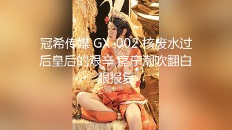 冠希传媒 GX-002 核废水过后皇后的艰辛 痉挛潮吹翻白眼报复