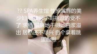  ?? SPA养生馆 性感嘴唇的美少妇 被技师小哥挑逗的受不了 求插 狠狠地干得她白浆溢出 居然还不尽兴 自个拿着跳蛋自慰