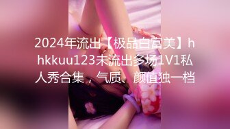 2024年流出【极品白富美】hhkkuu123未流出多场1V1私人秀合集，气质、颜值独一档