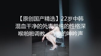 【原创国产精选】22岁中韩混血干净的外表单纯的性格深喉啪啪调教，凄惨的呻吟声