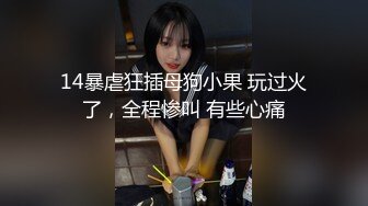 14暴虐狂插母狗小果 玩过火了，全程惨叫 有些心痛