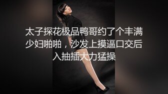 太子探花极品鸭哥约了个丰满少妇啪啪，沙发上摸逼口交后入抽插大力猛操