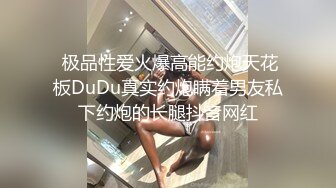  极品性爱火爆高能约炮天花板DuDu真实约炮瞒着男友私下约炮的长腿抖音网红