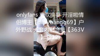 onlyfans 喜欢换妻 开淫啪情侣博主【dirtybangg69】户外野战 无套内射合集【363V】 (312)