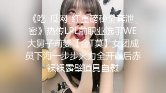 《吃_瓜网_红重磅秘全套泄_密》热传LPL前职业选手WE大舅子前妻【金T莫】女团成员下海一步步火力全开最后赤裸裸露壁道具自慰