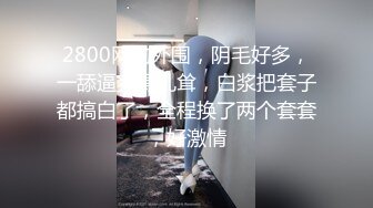 2800网约外围，阴毛好多，一舔逼爽得乱耸，白浆把套子都搞白了，全程换了两个套套，好激情