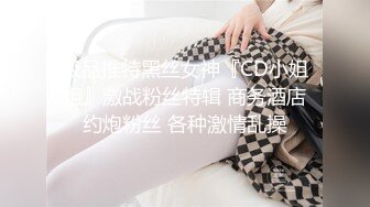 极品推特黑丝女神『CD小姐姐』激战粉丝特辑 商务酒店约炮粉丝 各种激情乱操