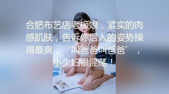 合肥布艺店老板娘，紧实的肉感肌肤，告诉你后入的姿势操得最爽，‘叫爸爸叫爸爸’，小少妇很淫荡！