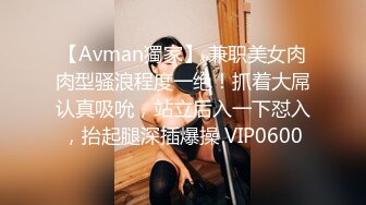 【Avman獨家】 兼职美女肉肉型骚浪程度一绝！抓着大屌认真吸吮，站立后入一下怼入，抬起腿深插爆操 VIP0600