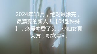 2024年11月，绝对最漂亮，最漂亮的新人！【04甜妹妹】，恋爱冲昏了头，小仙女真大方，粉穴美乳