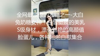 全网最顶级的尤物之一-大白兔奶糖女神！白皙挺拔的美乳 S级身材，漂亮魅艳的高颜值脸蛋儿，各种啪啪自慰集合