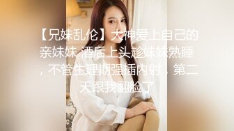 【兄妹乱伦】大神爱上自己的亲妹妹 酒后上头趁妹妹熟睡，不管生理期强插内射，第二天跟我翻脸了