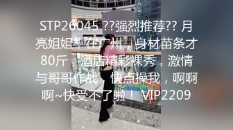 STP26045 ??强烈推荐?? 月亮姐姐，在广州，身材苗条才80斤，酒店精彩裸秀，激情与哥哥作战，快点操我，啊啊啊~快受不了啦！ VIP2209