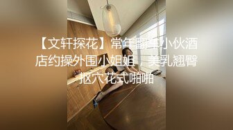 【文轩探花】常年翻车小伙酒店约操外围小姐姐，美乳翘臀抠穴花式啪啪