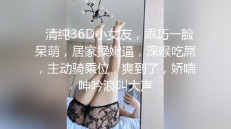 ❤清纯36D小女友，乖巧一脸呆萌，居家操嫩逼，深喉吃屌，主动骑乘位，爽到了，娇喘呻吟浪叫大声