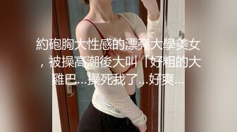 約砲胸大性感的漂亮大學美女，被操高潮後大叫「好粗的大雞巴…操死我了…好爽…