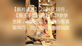 【新片速遞】 2024年10月，【霸王茶姬探花】，19岁学生妹，眼镜反差，皮肤白皙紧致乖巧，女上位摇摆的欲仙欲死！