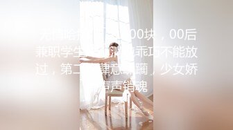  无情哈拉哨，1000块，00后兼职学生妹，清纯乖巧不能放过，第二炮肆意蹂躏，少女娇喘声声销魂