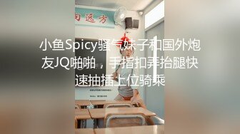 小鱼Spicy骚气妹子和国外炮友JQ啪啪，手指扣弄抬腿快速抽插上位骑乘