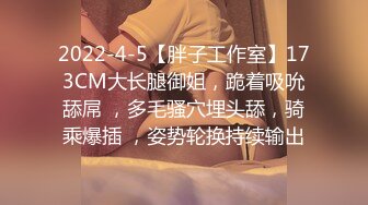 2022-4-5【胖子工作室】173CM大长腿御姐，跪着吸吮舔屌 ，多毛骚穴埋头舔，骑乘爆插 ，姿势轮换持续输出