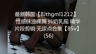 最新韩国【BJthgml1212】  性感抹油裸舞 抖奶乳摇 精华片段剪辑 无尿点合集【85v】 (56)