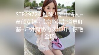 STP29724 推荐！梦中情人~童颜女神~【京鱼儿】道具肛塞~户外露奶再次出山，惊艳全场