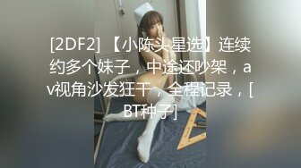 [2DF2] 【小陈头星选】连续约多个妹子，中途还吵架，av视角沙发狂干，全程记录，[BT种子]