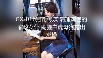 GX-016冠希传媒 清理鸡巴的家政女仆 闷骚白虎母狗露出求操