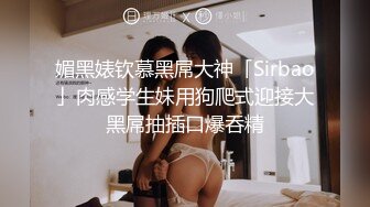 媚黑婊钦慕黑屌大神「Sirbao」肉感学生妹用狗爬式迎接大黑屌抽插口爆吞精