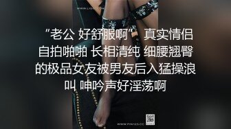 “老公 好舒服啊” 真实情侣自拍啪啪 长相清纯 细腰翘臀的极品女友被男友后入猛操浪叫 呻吟声好淫荡啊