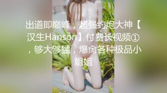 出道即巅峰，超强约炮大神【汉生Hanson】付费长视频①，够大够猛，爆肏各种极品小姐姐