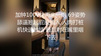 加钟1000快再来一炮 69姿势舔逼翘起屁股插入 人肉打桩机快速抽插 最后射在嘴里咽下去