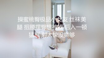 操蜜桃臀极品小女友 丝袜美腿 扭腰摆臀想被操 后入一顿猛怼 射太快没爽够