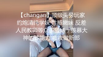 【changan】顶级头号玩家约炮清纯学妹 性感嫩妹 反差人民教师等众多骚婊，羡慕大神的钞能力 夜夜做新郎