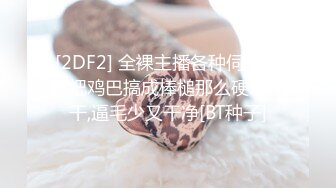 [2DF2] 全裸主播各种伺候非要把鸡巴搞成棒槌那么硬才让干,逼毛少又干净[BT种子]