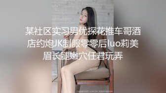 某社区实习男优探花推车哥酒店约炮JK制服零零后luo莉美眉长腿嫩穴任君玩弄