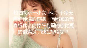 校园初识一小女Lisa，干净无瑕好纯洁的容貌，肉嘟嘟的青春娇体，肉棒在嘴里的感觉真的很满足，她在想啥呢？