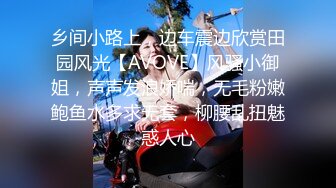 乡间小路上，边车震边欣赏田园风光【AVOVE】风骚小御姐，声声发浪娇喘，无毛粉嫩鲍鱼水多求无套，柳腰乱扭魅惑人心