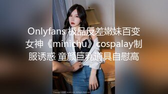 Onlyfans 极品反差嫩妹百变女神《minichu》cospalay制服诱惑 童颜巨乳道具自慰高