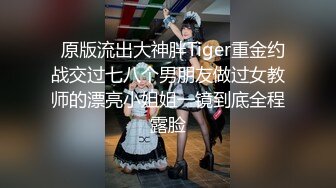   原版流出大神胖Tiger重金约战交过七八个男朋友做过女教师的漂亮小姐姐一镜到底全程露脸