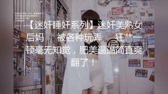 【迷奸睡奸系列】迷奸美熟女后妈❤️被各种玩弄❤️狂艹一顿毫无知觉，肥美逼逼简直爽翻了！