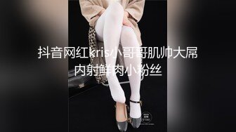 抖音网红kris小哥哥肌帅大屌内射鲜肉小粉丝