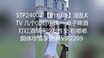 STP24002 【奶丸69】淫乱KTV 几个00后小妹 一桌子啤酒 灯红酒绿间沙发性交 粉嘟嘟胴体尽情享受中 VIP2209