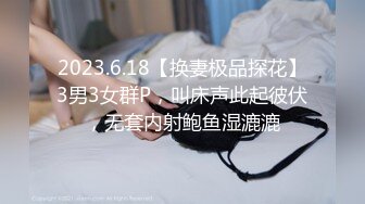 2023.6.18【换妻极品探花】3男3女群P，叫床声此起彼伏，无套内射鲍鱼湿漉漉