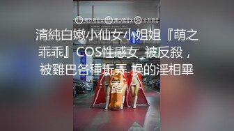 清純白嫩小仙女小姐姐『萌之乖乖』COS性感女_被反殺，被雞巴各種玩弄 操的淫相畢露